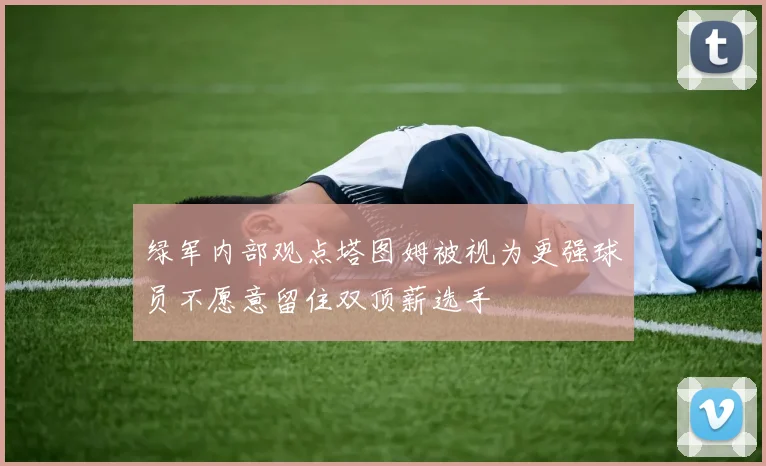 绿军内部观点塔图姆被视为更强球员不愿意留住双顶薪选手