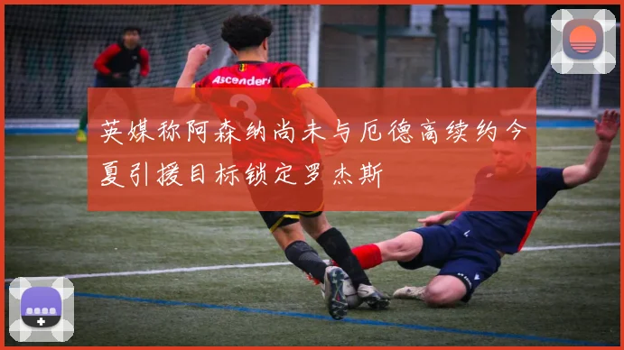 英媒称阿森纳尚未与厄德高续约今夏引援目标锁定罗杰斯
