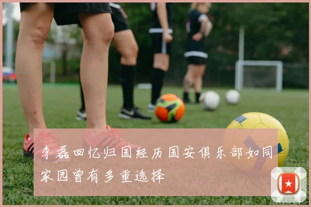 李磊回忆归国经历国安俱乐部如同家园曾有多重选择