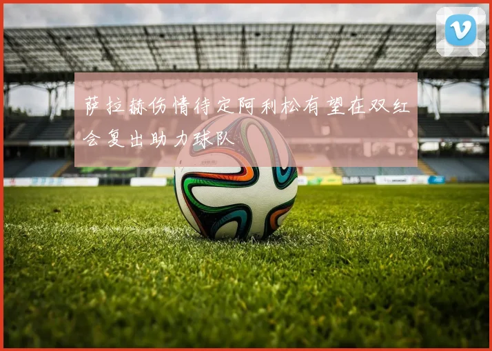 萨拉赫伤情待定阿利松有望在双红会复出助力球队
