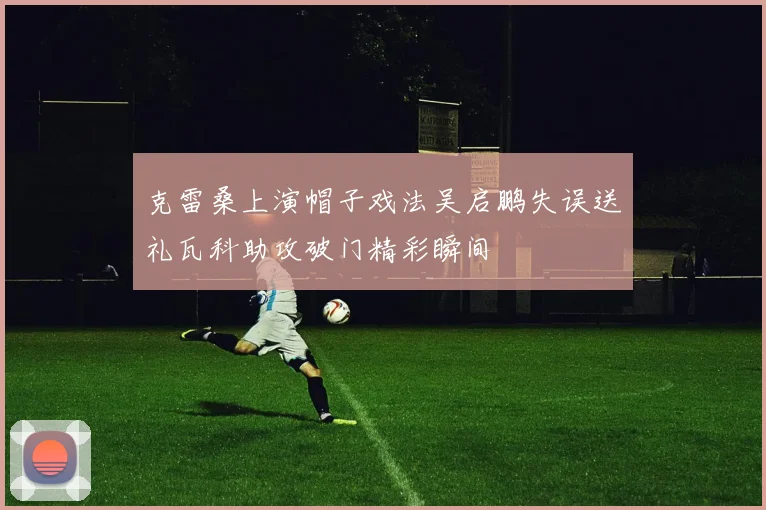克雷桑上演帽子戏法吴启鹏失误送礼瓦科助攻破门精彩瞬间