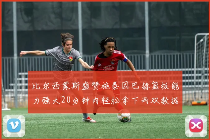 比尔西蒙斯盛赞施泰因巴赫篮板能力强大20分钟内轻松拿下两双数据