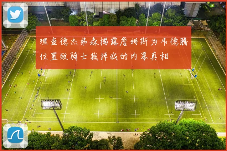 理查德杰弗森揭露詹姆斯为韦德腾位置致骑士裁掉我的内幕真相