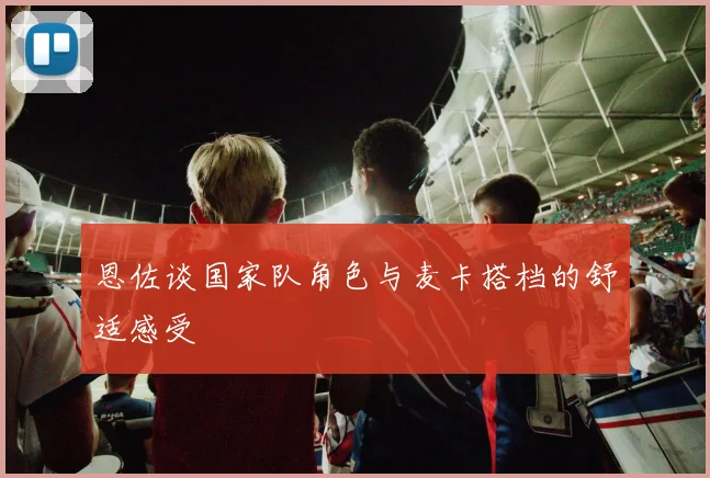 恩佐谈国家队角色与麦卡搭档的舒适感受