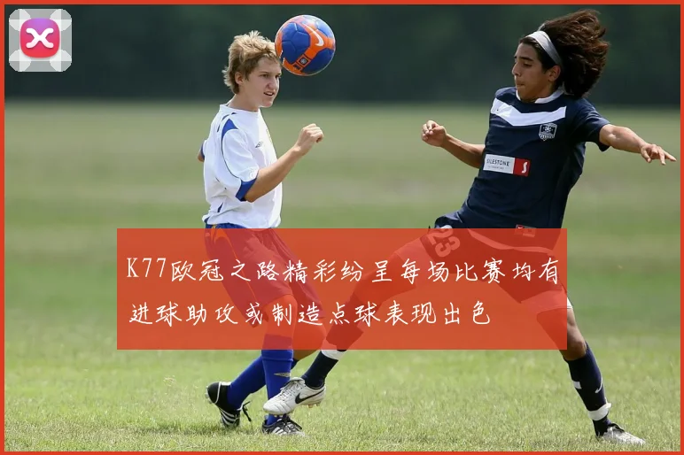 K77欧冠之路精彩纷呈每场比赛均有进球助攻或制造点球表现出色