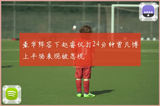 豪华阵容下赵睿仅打24分钟曾凡博上半场表现被忽视