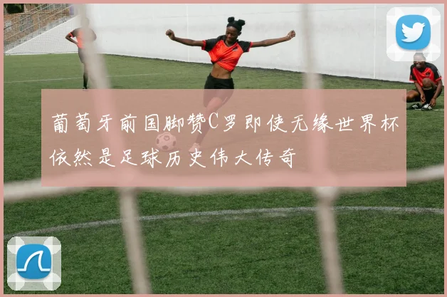 葡萄牙前国脚赞C罗即使无缘世界杯依然是足球历史伟大传奇