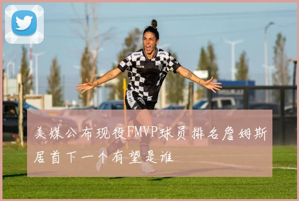 美媒公布现役FMVP球员排名詹姆斯居首下一个有望是谁