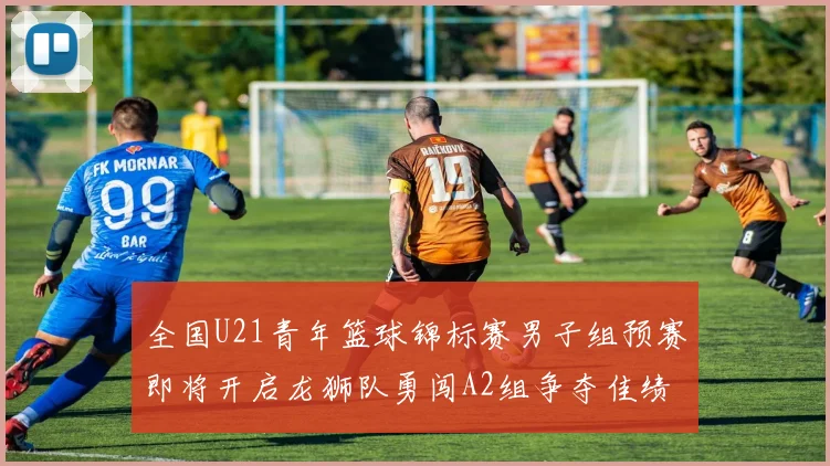 全国U21青年篮球锦标赛男子组预赛即将开启龙狮队勇闯A2组争夺佳绩