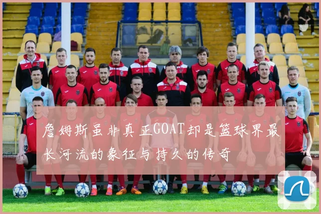 詹姆斯虽非真正GOAT却是篮球界最长河流的象征与持久的传奇