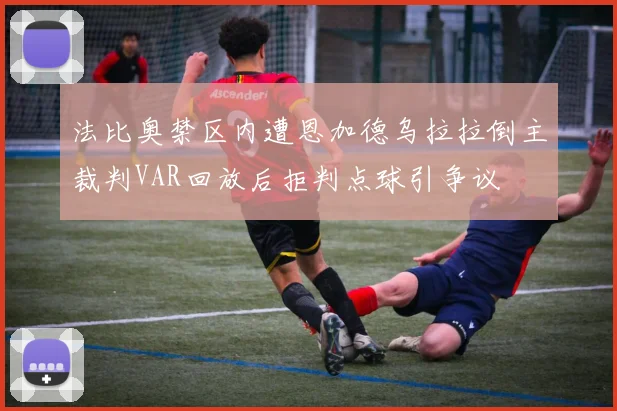 法比奥禁区内遭恩加德乌拉拉倒主裁判VAR回放后拒判点球引争议