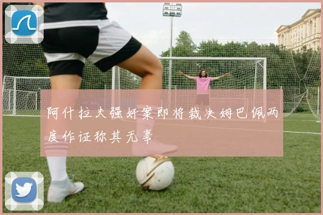 阿什拉夫强奸案即将裁决姆巴佩两度作证称其无辜