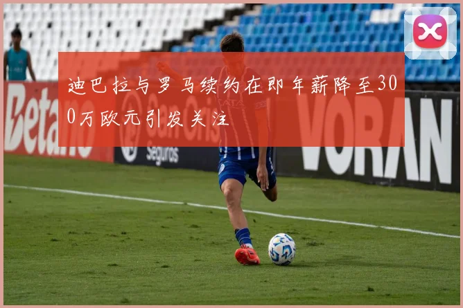 迪巴拉与罗马续约在即年薪降至300万欧元引发关注