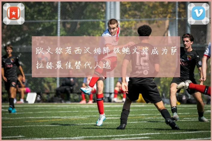 欧文称若西汉姆降级鲍文将成为萨拉赫最佳替代人选