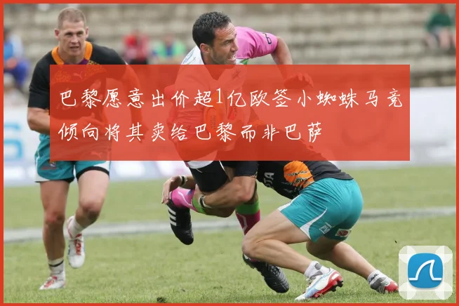 巴黎愿意出价超1亿欧签小蜘蛛马竞倾向将其卖给巴黎而非巴萨