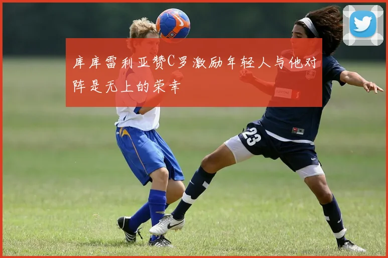 库库雷利亚赞C罗激励年轻人与他对阵是无上的荣幸