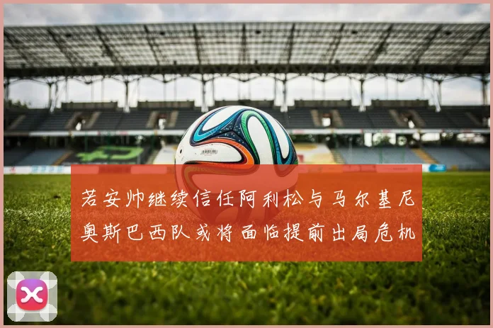若安帅继续信任阿利松与马尔基尼奥斯巴西队或将面临提前出局危机