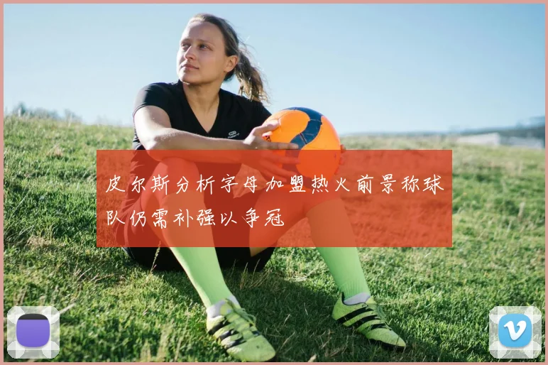 皮尔斯分析字母加盟热火前景称球队仍需补强以争冠