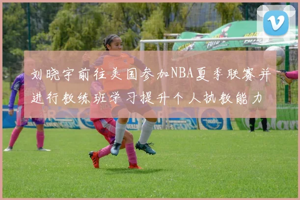 刘晓宇前往美国参加NBA夏季联赛并进行教练班学习提升个人执教能力