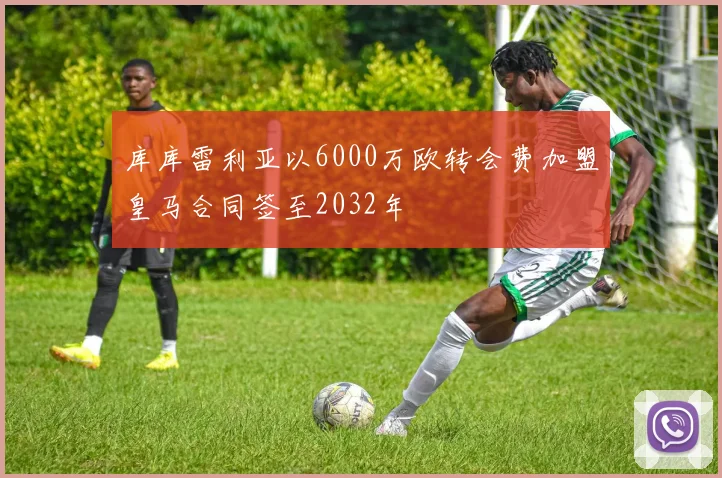 库库雷利亚以6000万欧转会费加盟皇马合同签至2032年
