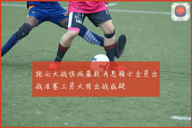 抢七大战伤病最新消息骑士全员出战活塞三员大将出战成疑