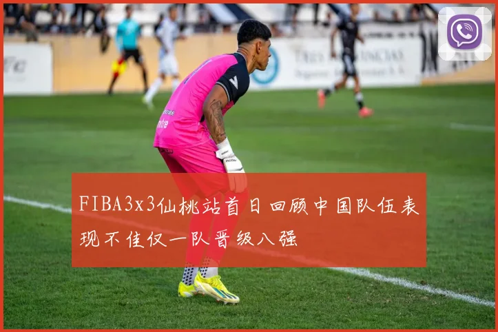 FIBA3x3仙桃站首日回顾中国队伍表现不佳仅一队晋级八强