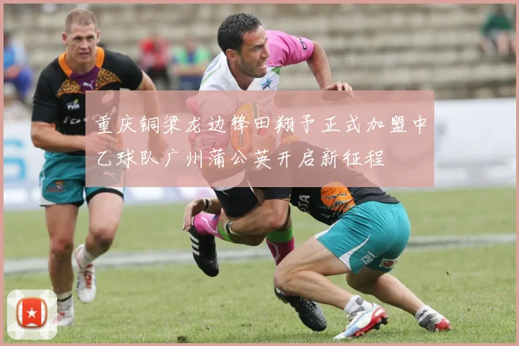 重庆铜梁龙边锋田翔予正式加盟中乙球队广州蒲公英开启新征程